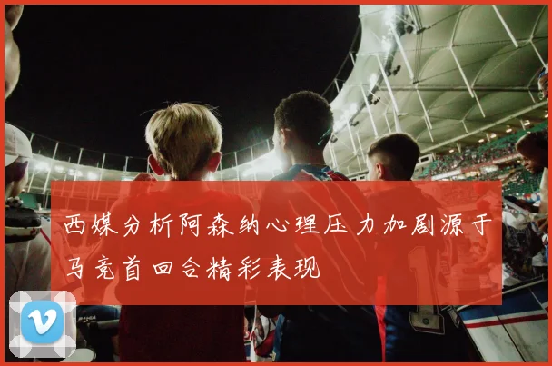 西媒分析阿森纳心理压力加剧源于马竞首回合精彩表现