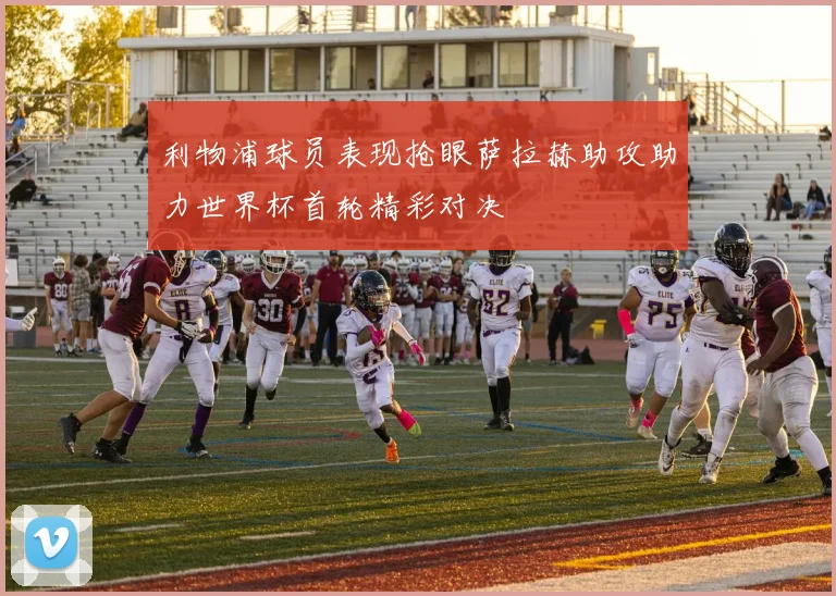 利物浦球员表现抢眼萨拉赫助攻助力世界杯首轮精彩对决