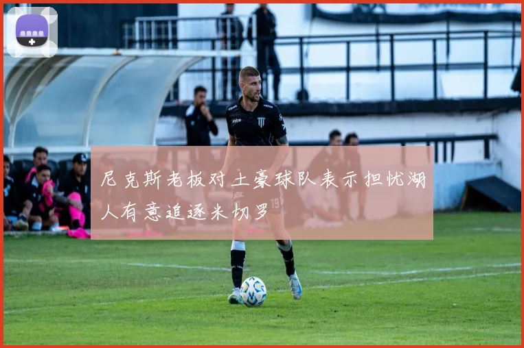 尼克斯老板对土豪球队表示担忧湖人有意追逐米切罗