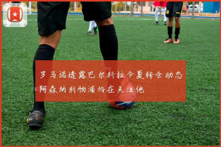罗马诺透露巴尔科拉今夏转会动态阿森纳利物浦均在关注他