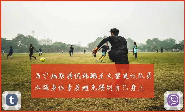 马宁幽默调侃韩鹏王大雷建议队员加强身体素质避免踢到自己身上