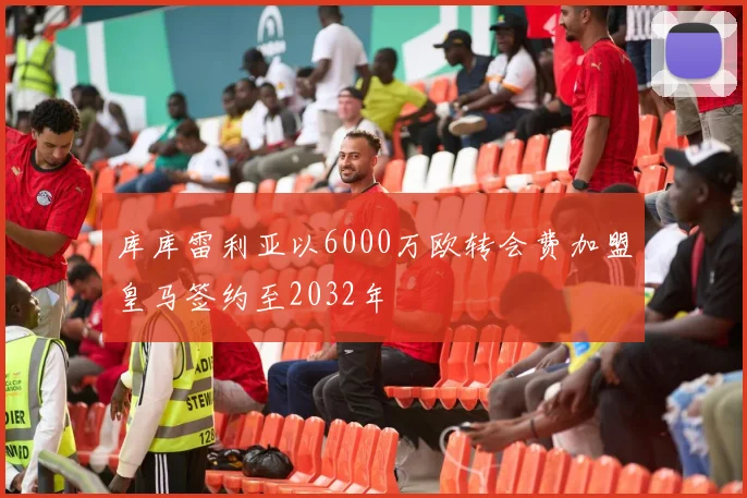 库库雷利亚以6000万欧转会费加盟皇马签约至2032年