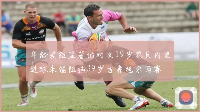年龄差距显著的对决19岁恩瓦内里进球未能阻挡39岁吉鲁绝杀马赛