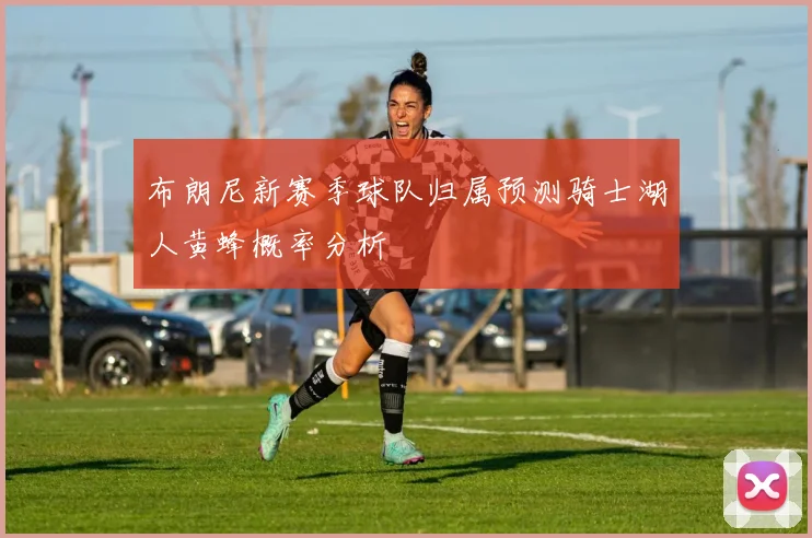 布朗尼新赛季球队归属预测骑士湖人黄蜂概率分析
