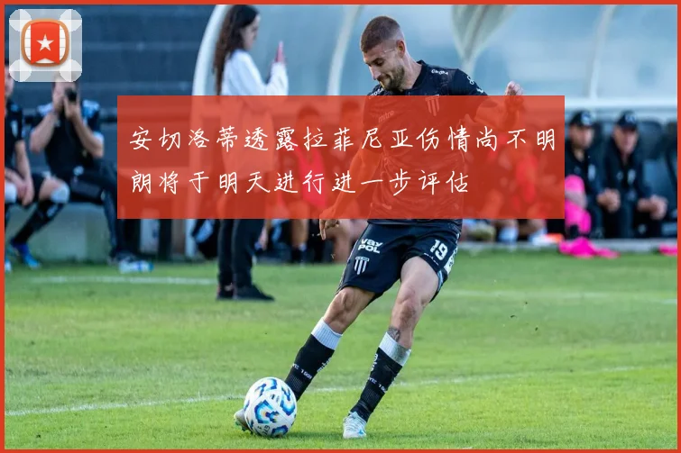安切洛蒂透露拉菲尼亚伤情尚不明朗将于明天进行进一步评估