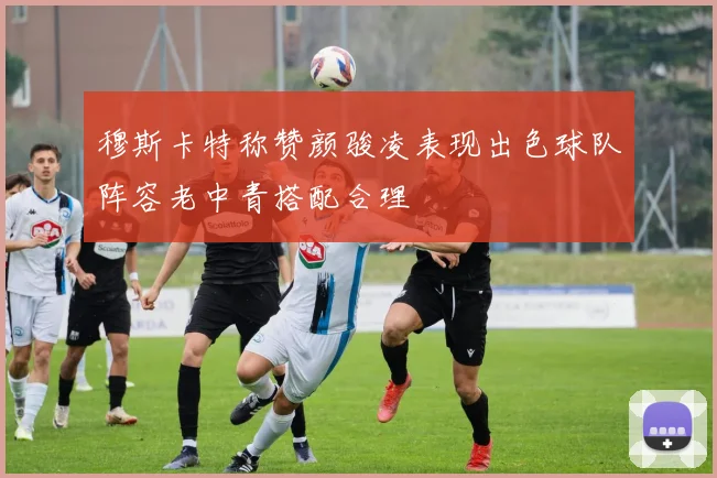 穆斯卡特称赞颜骏凌表现出色球队阵容老中青搭配合理