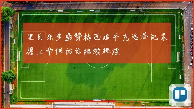 里瓦尔多盛赞梅西追平克洛泽纪录愿上帝保佑你继续辉煌