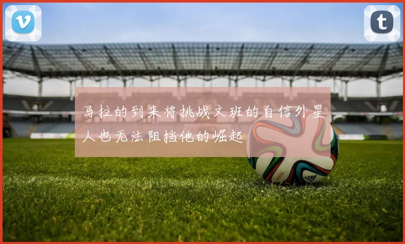 马拉的到来将挑战文班的自信外星人也无法阻挡他的崛起