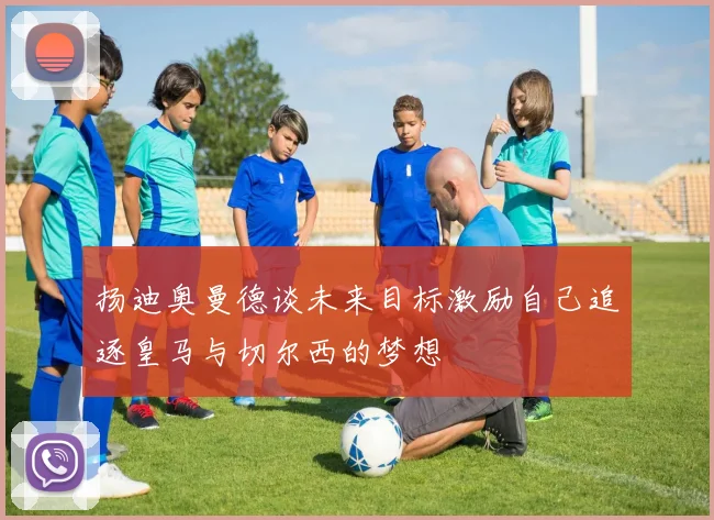 扬迪奥曼德谈未来目标激励自己追逐皇马与切尔西的梦想