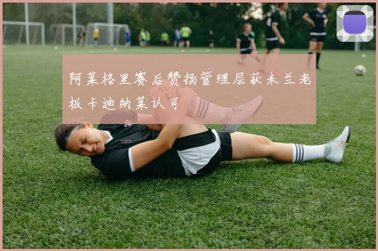阿莱格里赛后赞扬管理层获米兰老板卡迪纳莱认可