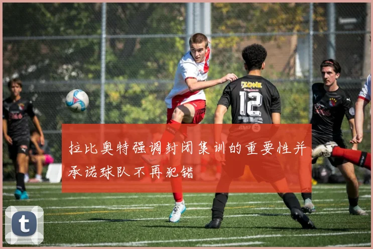拉比奥特强调封闭集训的重要性并承诺球队不再犯错