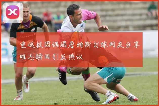 重返校园偶遇詹姆斯打球网友分享难忘瞬间引发热议
