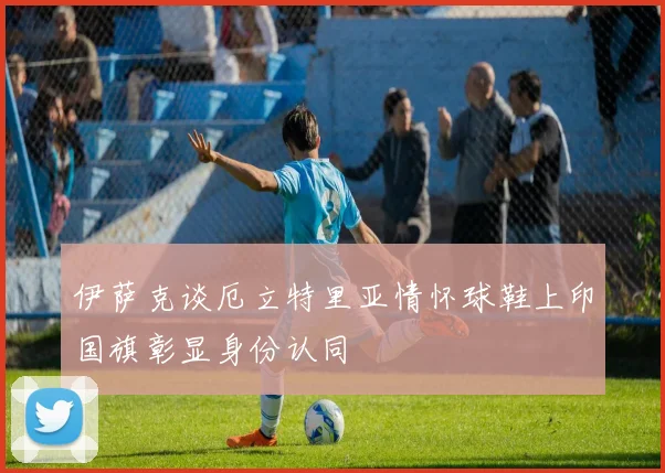 伊萨克谈厄立特里亚情怀球鞋上印国旗彰显身份认同