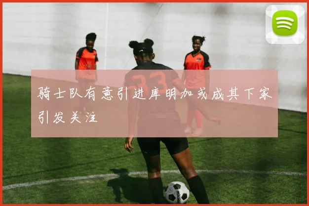 骑士队有意引进库明加或成其下家引发关注