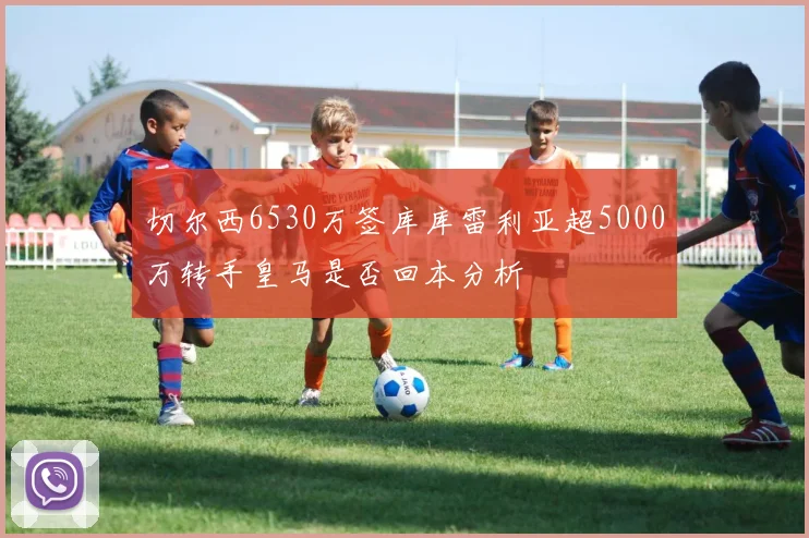 切尔西6530万签库库雷利亚超5000万转手皇马是否回本分析