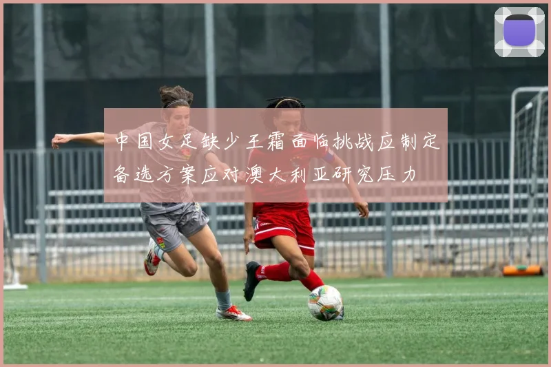 中国女足缺少王霜面临挑战应制定备选方案应对澳大利亚研究压力
