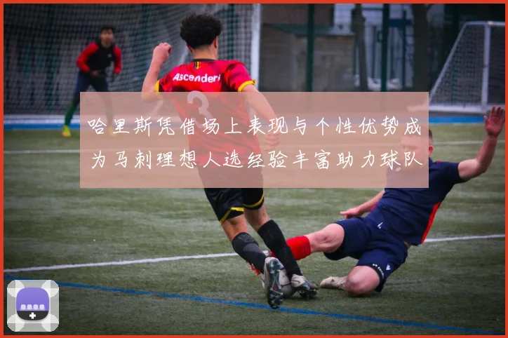 哈里斯凭借场上表现与个性优势成为马刺理想人选经验丰富助力球队发展