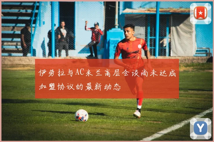 伊劳拉与AC米兰高层会谈尚未达成加盟协议的最新动态