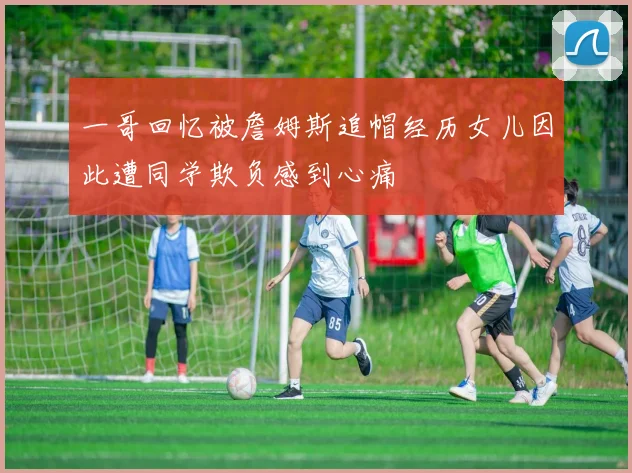 一哥回忆被詹姆斯追帽经历女儿因此遭同学欺负感到心痛