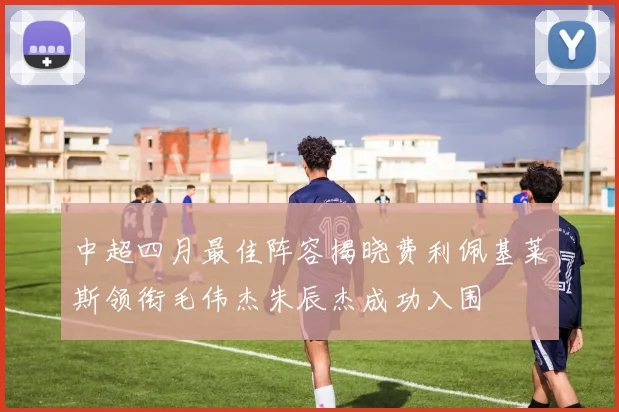 中超四月最佳阵容揭晓费利佩基莱斯领衔毛伟杰朱辰杰成功入围