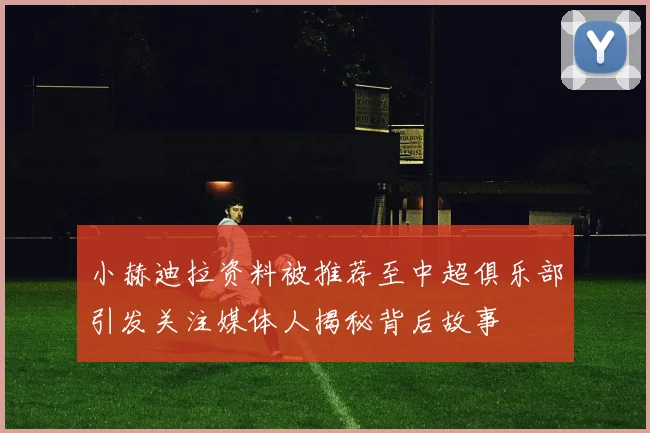 小赫迪拉资料被推荐至中超俱乐部引发关注媒体人揭秘背后故事