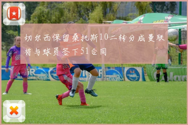 切尔西保留桑托斯10二转分成曼联将与球员签下51合同